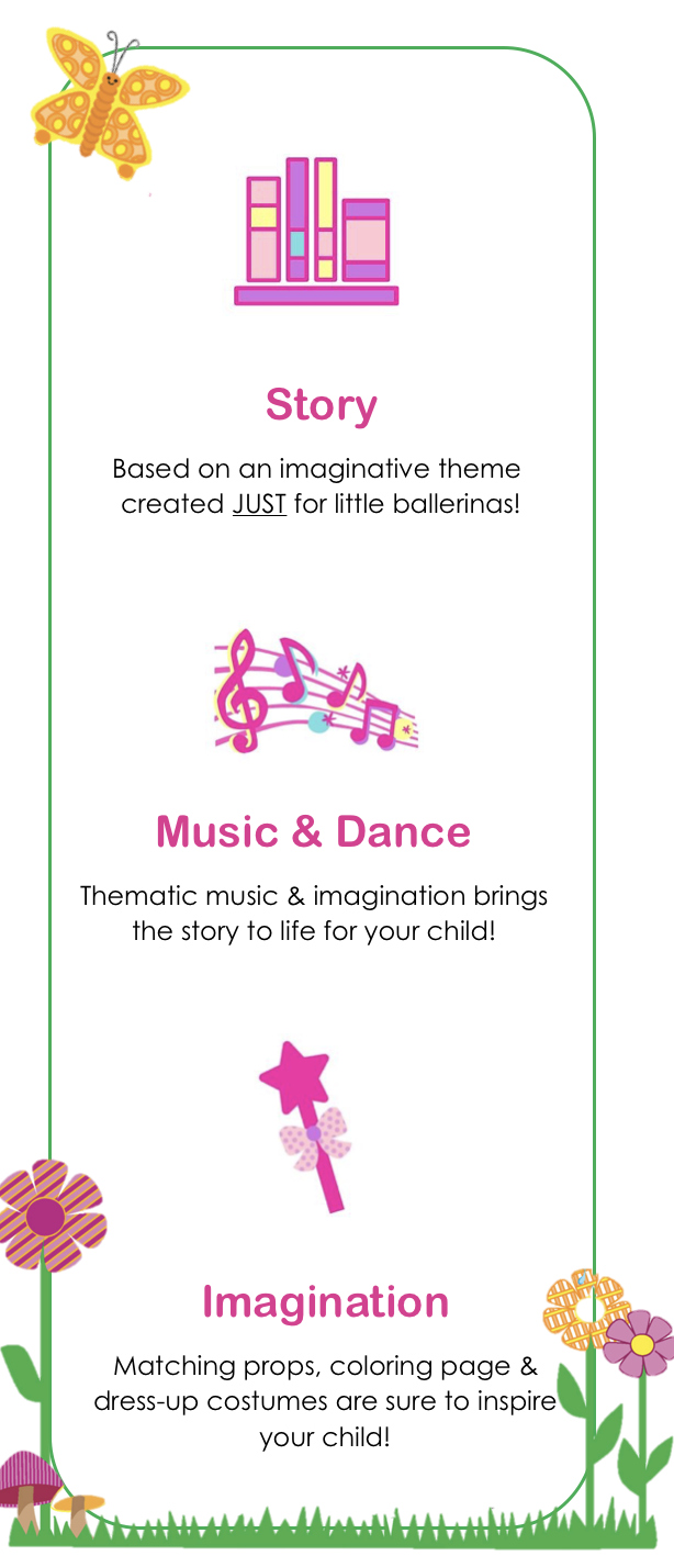 Story - Based on an imaginative story book created JUST for little ballerinas! / Music & Dance - Thematic music and imagination brins the story to life for your child! / Imagination - Matching props, coloring pages and dress-up costumes are sure to inspire your child!
